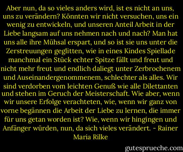 Aber nun, da so vieles anders wird, ist es nicht an uns, uns zu verändern? Könnten wir nicht versuchen, uns ein wenig zu entwickeln, und unseren Anteil Arbeit in der Liebe langsam auf uns nehmen nach und nach? Man hat uns alle ihre Mühsal erspart, und so ist sie uns unter die Zerstreuungen geglitten, wie in eines Kindes Spiellade manchmal ein Stück echter Spitze fällt und freut und nicht mehr freut und endlich daliegt unter Zerbrochenem und Auseinandergenommenem, schlechter als alles. Wir sind verdorben vom leichten Genuß wie alle Dilettanten und stehen im Geruch der Meisterschaft. Wie aber, wenn wir unsere Erfolge verachteten, wie, wenn wir ganz von vorne begännen die Arbeit der Liebe zu lernen, die immer für uns getan worden ist? Wie, wenn wir hingingen und Anfänger würden, nun, da sich vieles verändert. - Rainer Maria Rilke