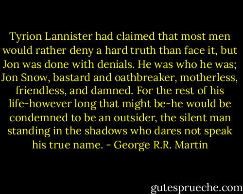 Tyrion Lannister had claimed that most men would rather deny a hard truth than face it, but Jon was done with denials. He was who he was; Jon Snow, bastard and oathbreaker, motherless, friendless, and damned. For the rest of his life-however long that might be-he would be condemned to be an outsider, the silent man standing in the shadows who dares not speak his true name. - George R.R. Martin