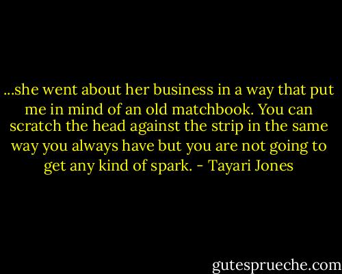 ...she went about her business in a way that put me in mind of an old matchbook. You can scratch the head against the strip in the same way you always have but you are not going to get any kind of spark. - Tayari Jones