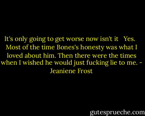 It's only going to get worse now isn't it <br /> Yes. <br /> Most of the time Bones's honesty was what I loved about him. Then there were the times when I wished he would just fucking lie to me. - Jeaniene Frost