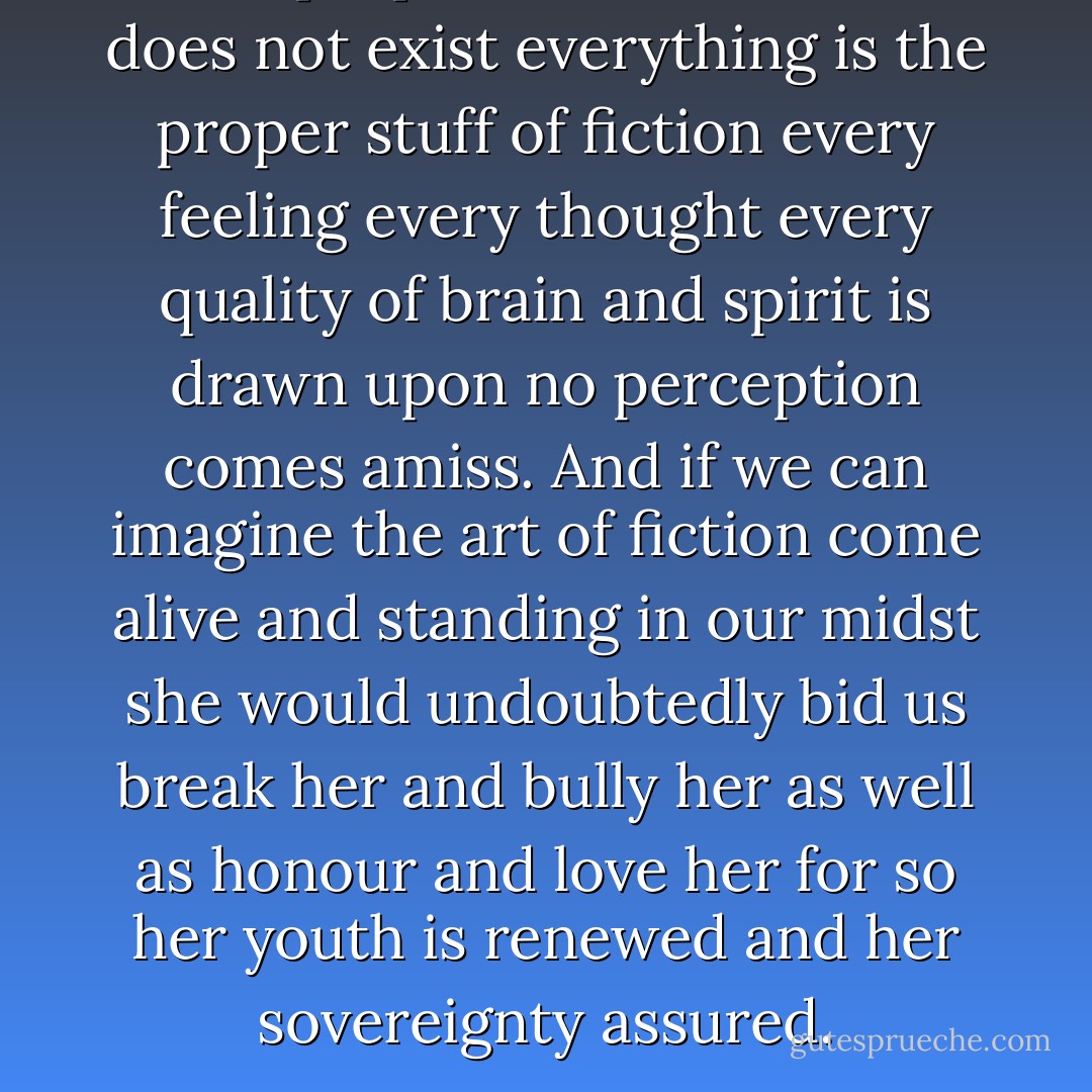 The proper stuff of fiction” does not exist everything is the proper stuff of fiction every feeling every thought every quality of brain and spirit is drawn upon no perception comes amiss. And if we can imagine the art of fiction come alive and standing in our midst she would undoubtedly bid us break her and bully her as well as honour and love her for so her youth is renewed and her sovereignty assured. - Virginia Woolf