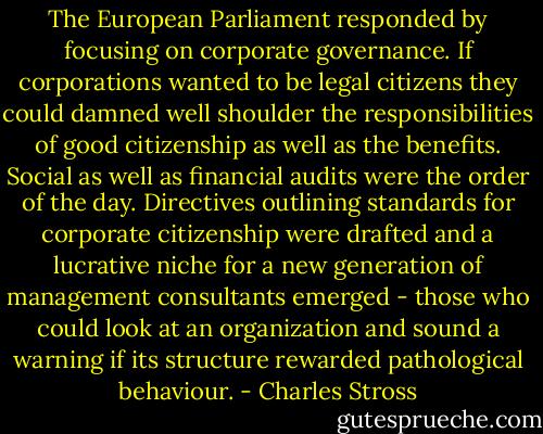 The European Parliament responded by focusing on corporate governance. If corporations wanted to be legal citizens they could damned well shoulder the responsibilities of good citizenship as well as the benefits. Social as well as financial audits were the order of the day. Directives outlining standards for corporate citizenship were drafted and a lucrative niche for a new generation of management consultants emerged - those who could look at an organization and sound a warning if its structure rewarded pathological behaviour. - Charles Stross