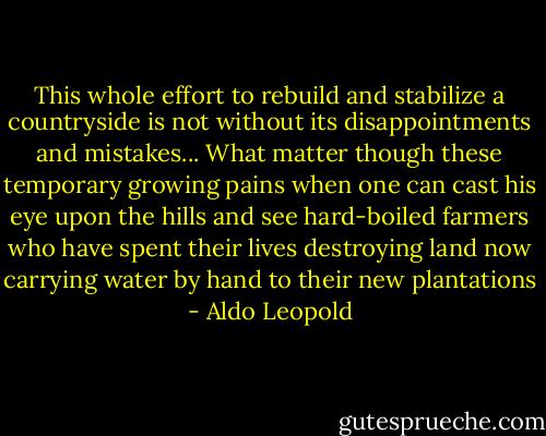 This whole effort to rebuild and stabilize a countryside is not without its disappointments and mistakes... What matter though these temporary growing pains when one can cast his eye upon the hills and see hard-boiled farmers who have spent their lives destroying land now carrying water by hand to their new plantations - Aldo Leopold