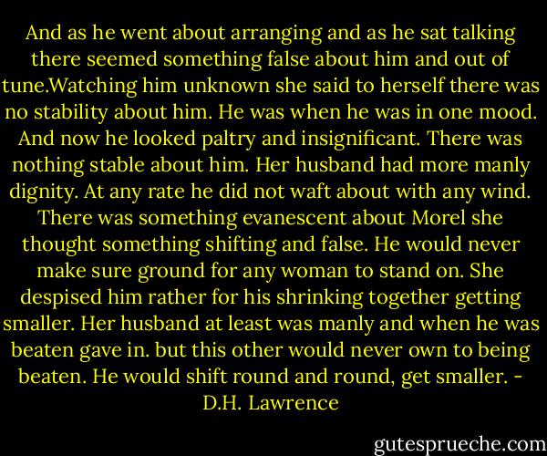 And as he went about arranging and as he sat talking there seemed something false about him and out of tune.Watching him unknown she said to herself there was no stability about him. He was when he was in one mood. And now he looked paltry and insignificant. There was nothing stable about him. Her husband had more manly dignity. At any rate he did not waft about with any wind. There was something evanescent about Morel she thought something shifting and false. He would never make sure ground for any woman to stand on. She despised him rather for his shrinking together getting smaller. Her husband at least was manly and when he was beaten gave in. but this other would never own to being beaten. He would shift round and round, get smaller. - D.H. Lawrence