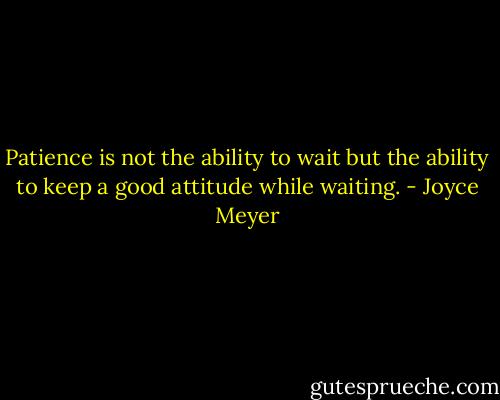 Patience is not the ability to wait but the ability to keep a good attitude while waiting. - Joyce Meyer