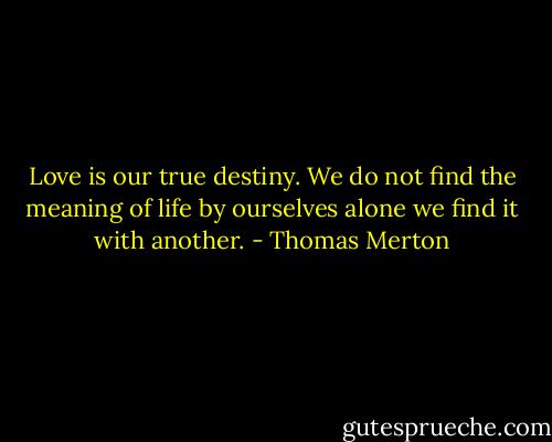 Love is our true destiny. We do not find the meaning of life by ourselves alone we find it with another. - Thomas Merton