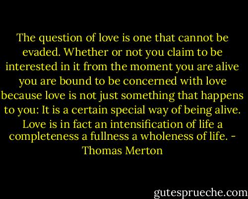 The question of love is one that cannot be evaded. Whether or not you claim to be interested in it from the moment you are alive you are bound to be concerned with love because love is not just something that happens to you: It is a certain special way of being alive. Love is in fact an intensification of life a completeness a fullness a wholeness of life. - Thomas Merton