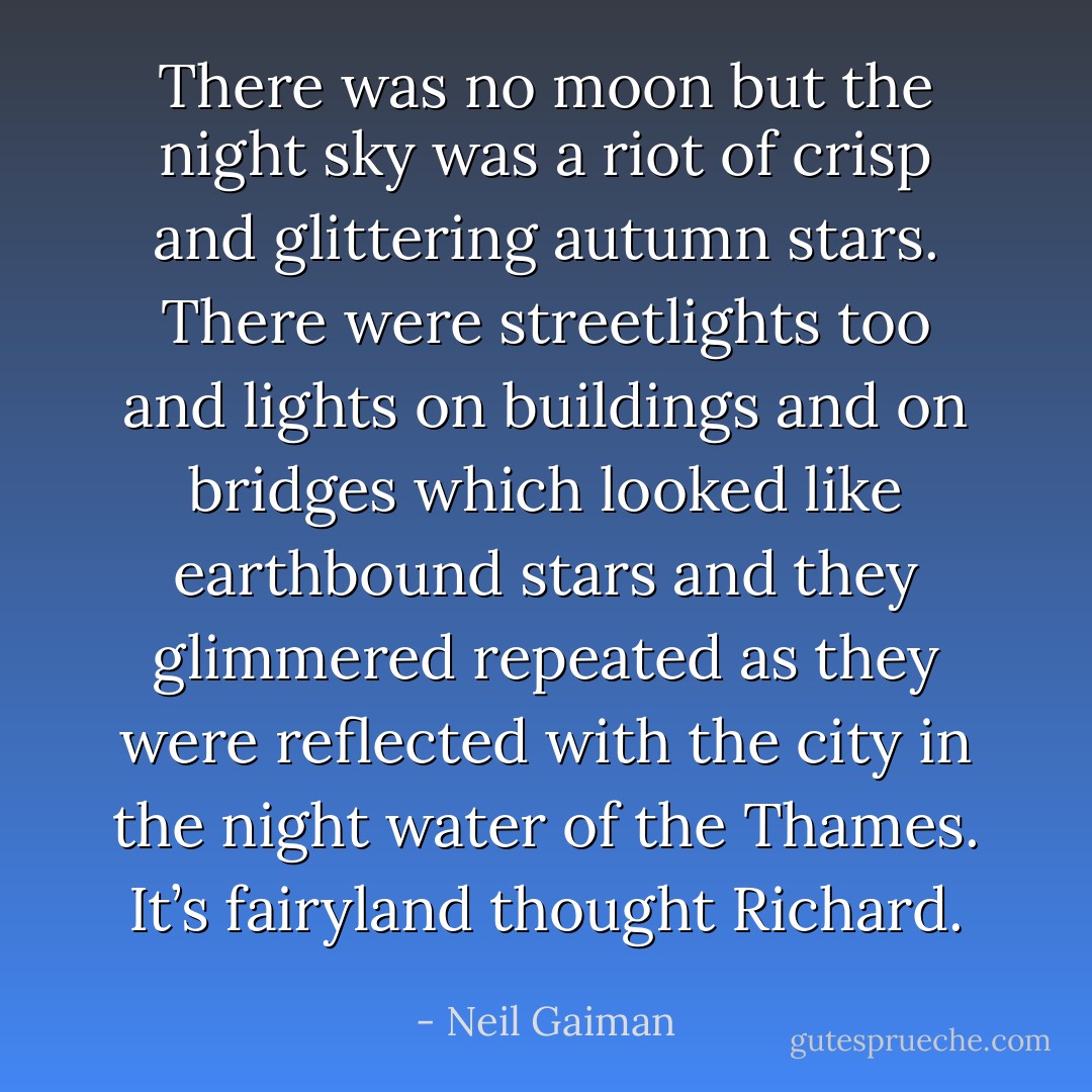 There was no moon but the night sky was a riot of crisp and glittering autumn stars. There were streetlights too and lights on buildings and on bridges which looked like earthbound stars and they glimmered repeated as they were reflected with the city in the night water of the Thames. It’s fairyland thought Richard. - Neil Gaiman