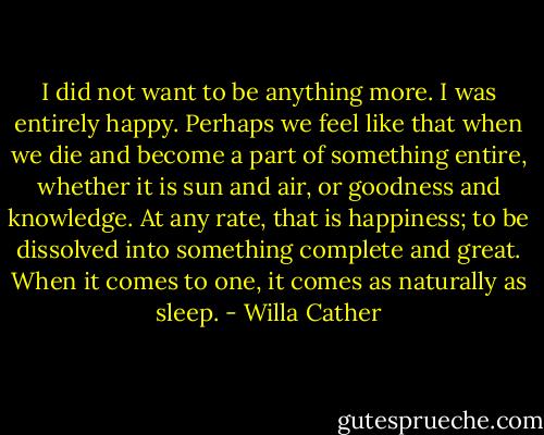 I did not want to be anything more. I was entirely happy. Perhaps we feel like that when we die and become a part of something entire, whether it is sun and air, or goodness and knowledge. At any rate, that is happiness; to be dissolved into something complete and great. When it comes to one, it comes as naturally as sleep. - Willa Cather