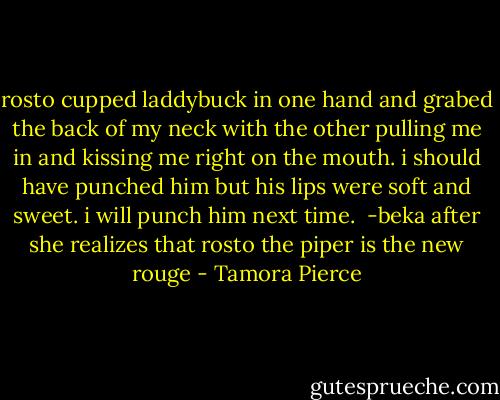 rosto cupped laddybuck in one hand and grabed the back of my neck with the other pulling me in and kissing me right on the mouth. i should have punched him but his lips were soft and sweet. i will punch him next time.<br /> -beka after she realizes that rosto the piper is the new rouge - Tamora Pierce