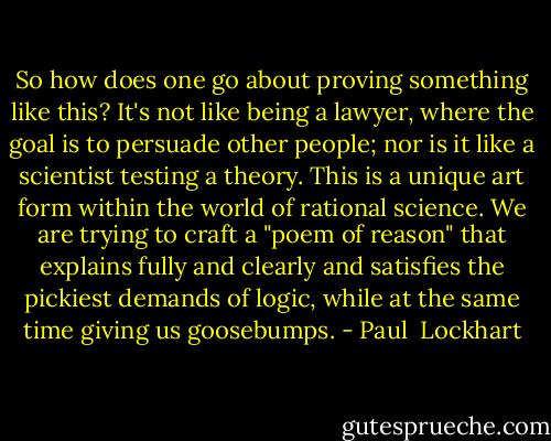 So how does one go about proving something like this? It's not like being a lawyer, where the goal is to persuade other people; nor is it like a scientist testing a theory. This is a unique art form within the world of rational science. We are trying to craft a "poem of reason" that explains fully and clearly and satisfies the pickiest demands of logic, while at the same time giving us goosebumps. - Paul  Lockhart