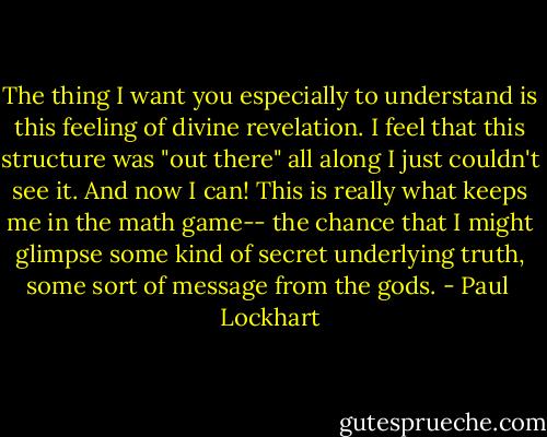 The thing I want you especially to understand is this feeling of divine revelation. I feel that this structure was "out there" all along I just couldn't see it. And now I can! This is really what keeps me in the math game-- the chance that I might glimpse some kind of secret underlying truth, some sort of message from the gods. - Paul  Lockhart