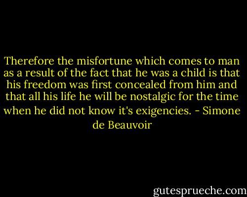 Therefore the misfortune which comes to man as a result of the fact that he was a child is that his freedom was first concealed from him and that all his life he will be nostalgic for the time when he did not know it's exigencies. - Simone de Beauvoir