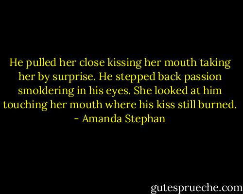 He pulled her close kissing her mouth taking her by surprise. He stepped back passion smoldering in his eyes. She looked at him touching her mouth where his kiss still burned. - Amanda Stephan