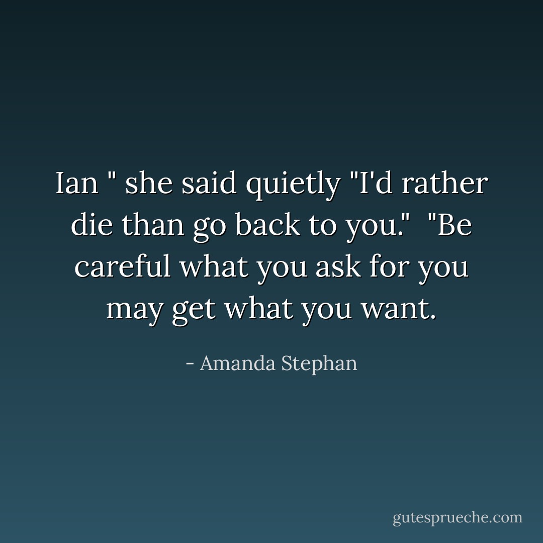 Ian " she said quietly "I'd rather die than go back to you."<br /> "Be careful what you ask for you may get what you want. - Amanda Stephan