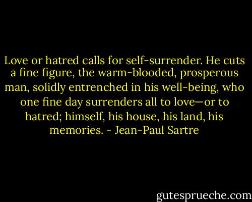Love or hatred calls for self-surrender. He cuts a fine figure, the warm-blooded, prosperous man, solidly entrenched in his well-being, who one fine day surrenders all to love—or to hatred; himself, his house, his land, his memories. - Jean-Paul Sartre