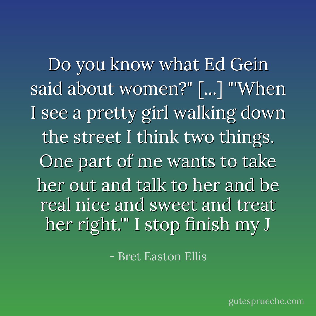 Do you know what Ed Gein said about women?"<br />[...]<br />"'When I see a pretty girl walking down the street I think two things. One part of me wants to take her out and talk to her and be real nice and sweet and treat her right.'" I stop finish my J - Bret Easton Ellis