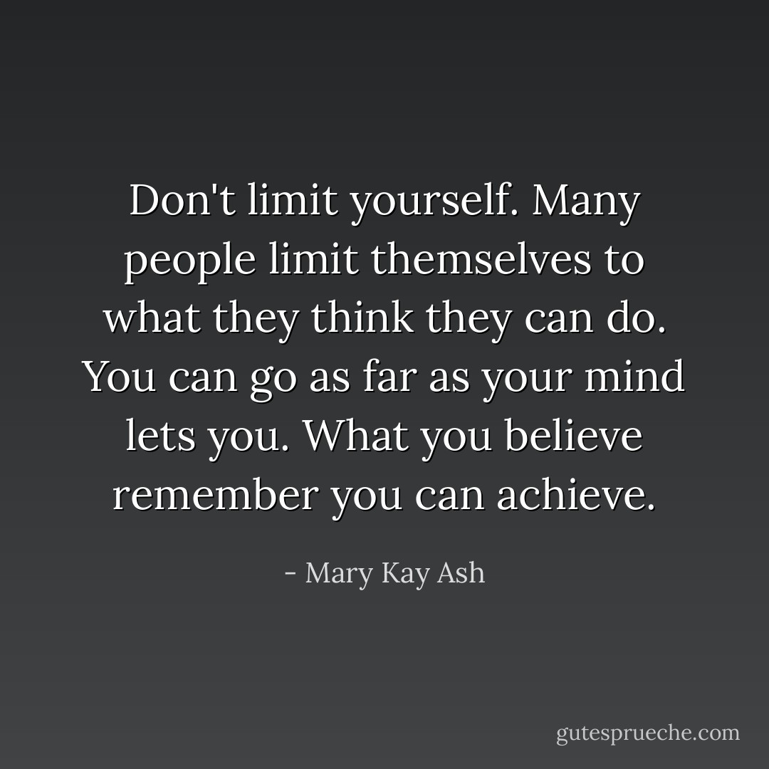 Don't limit yourself. Many people limit themselves to what they think they can do. You can go as far as your mind lets you. What you believe remember you can achieve. - Mary Kay Ash