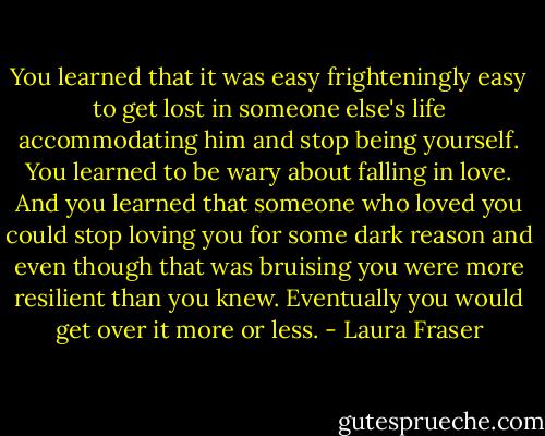 You learned that it was easy frighteningly easy to get lost in someone else's life accommodating him and stop being yourself. You learned to be wary about falling in love. And you learned that someone who loved you could stop loving you for some dark reason and even though that was bruising you were more resilient than you knew. Eventually you would get over it more or less. - Laura Fraser