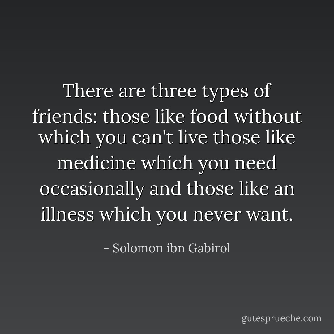 There are three types of friends: those like food without which you can't live those like medicine which you need occasionally and those like an illness which you never want. - Solomon ibn Gabirol