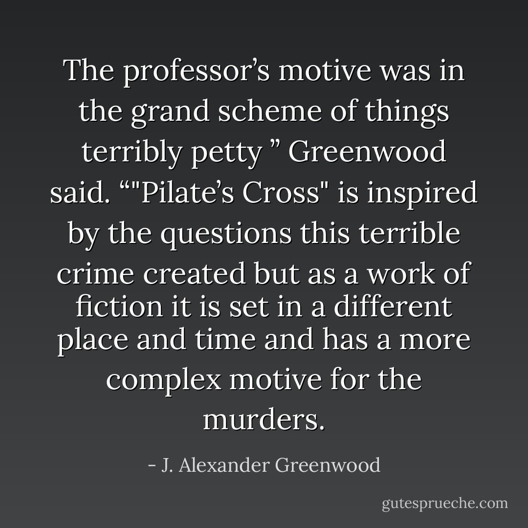 The professor’s motive was in the grand scheme of things terribly petty ” Greenwood said. “"Pilate’s Cross" is inspired by the questions this terrible crime created but as a work of fiction it is set in a different place and time and has a more complex motive for the murders. - J. Alexander Greenwood