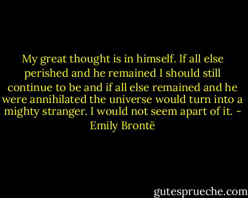 My great thought is in himself. If all else perished and he remained I should still continue to be and if all else remained and he were annihilated the universe would turn into a mighty stranger. I would not seem apart of it. - Emily Brontë