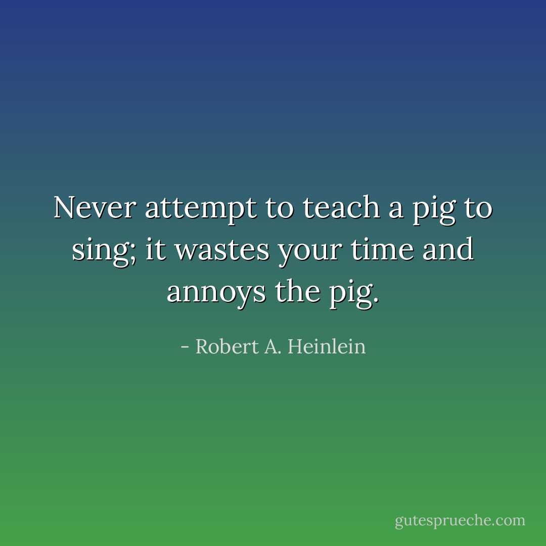 Never attempt to teach a pig to sing; it wastes your time and annoys the pig. - Robert A. Heinlein