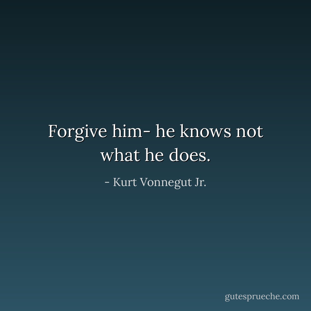 Forgive him- he knows not what he does. - Kurt Vonnegut Jr.