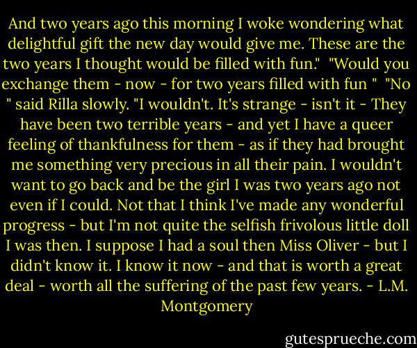 And two years ago this morning I woke wondering what delightful gift the new day would give me. These are the two years I thought would be filled with fun."<br /> "Would you exchange them - now - for two years filled with fun "<br /> "No " said Rilla slowly. "I wouldn't. It's strange - isn't it - They have been two terrible years - and yet I have a queer feeling of thankfulness for them - as if they had brought me something very precious in all their pain. I wouldn't want to go back and be the girl I was two years ago not even if I could. Not that I think I've made any wonderful progress - but I'm not quite the selfish frivolous little doll I was then. I suppose I had a soul then Miss Oliver - but I didn't know it. I know it now - and that is worth a great deal - worth all the suffering of the past few years. - L.M. Montgomery
