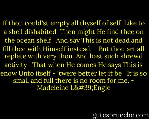 If thou could'st empty all thyself of self<br /> Like to a shell dishabited<br /> Then might He find thee on the ocean shelf <br /> And say This is not dead and fill thee with Himself instead.<br /> <br /> But thou art all replete with very thou<br /> And hast such shrewd activity <br /> That when He comes He says This is enow Unto itself - 'twere better let it be <br /> It is so small and full there is no room for me. - Madeleine L'Engle