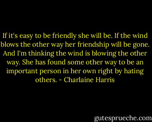 If it's easy to be friendly she will be. If the wind blows the other way her friendship will be gone. And I'm thinking the wind is blowing the other way. She has found some other way to be an important person in her own right by hating others. - Charlaine Harris
