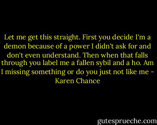 Let me get this straight. First you decide I'm a demon because of a power I didn't ask for and don't even understand. Then when that falls through you label me a fallen sybil and a ho. Am I missing something or do you just not like me - Karen Chance