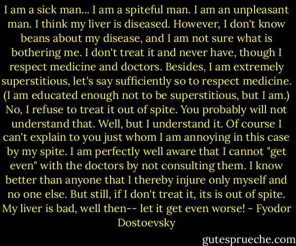 I am a sick man... I am a spiteful man. I am an unpleasant man. I think my liver is diseased. However, I don't know beans about my disease, and I am not sure what is bothering me. I don't treat it and never have, though I respect medicine and doctors. Besides, I am extremely superstitious, let's say sufficiently so to respect medicine. (I am educated enough not to be superstitious, but I am.) No, I refuse to treat it out of spite. You probably will not understand that. Well, but I understand it. Of course I can't explain to you just whom I am annoying in this case by my spite. I am perfectly well aware that I cannot "get even" with the doctors by not consulting them. I know better than anyone that I thereby injure only myself and no one else. But still, if I don't treat it, its is out of spite. My liver is bad, well then-- let it get even worse! - Fyodor Dostoevsky
