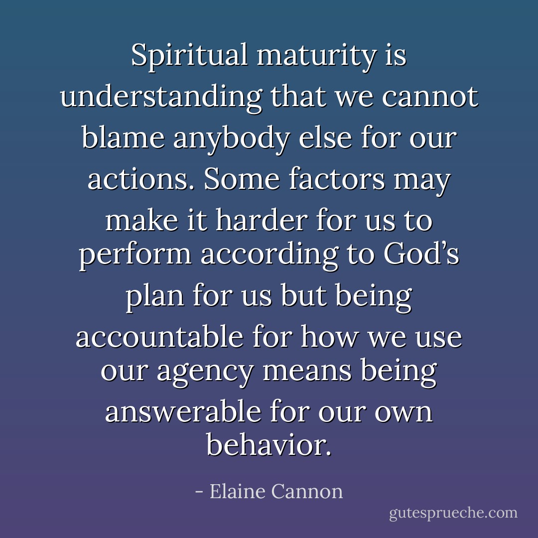 Spiritual maturity is understanding that we cannot blame anybody else for our actions. Some factors may make it harder for us to perform according to God’s plan for us but being accountable for how we use our agency means being answerable for our own behavior. - Elaine Cannon