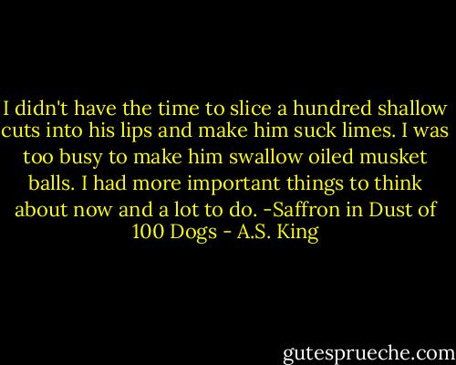 I didn't have the time to slice a hundred shallow cuts into his lips and make him suck limes. I was too busy to make him swallow oiled musket balls. I had more important things to think about now and a lot to do. -Saffron in Dust of 100 Dogs - A.S. King