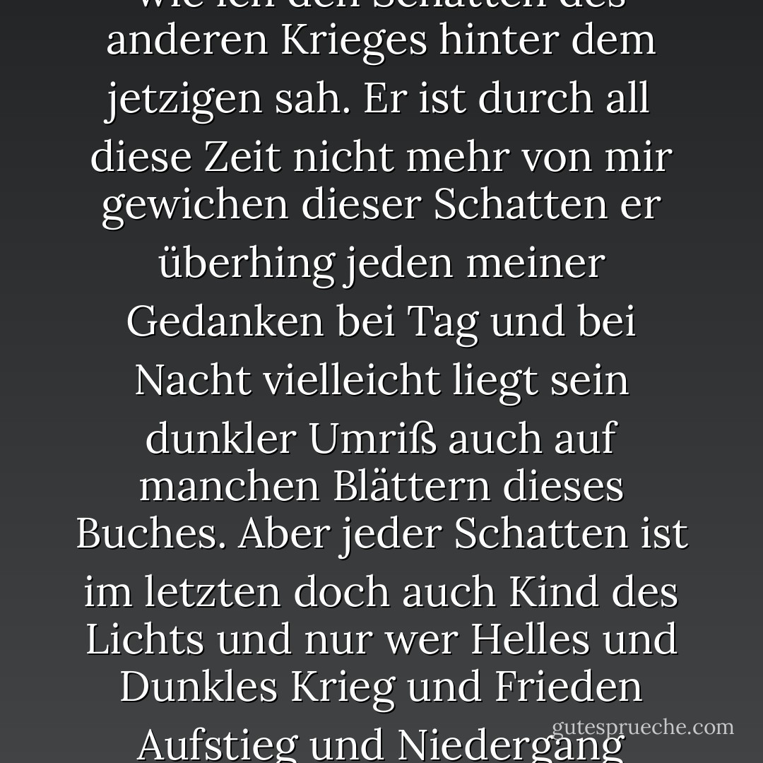 Wie ich heimschritt bemerkte ich mit einemmal vor mir meinen eigenen Schatten so wie ich den Schatten des anderen Krieges hinter dem jetzigen sah. Er ist durch all diese Zeit nicht mehr von mir gewichen dieser Schatten er überhing jeden meiner Gedanken bei Tag und bei Nacht vielleicht liegt sein dunkler Umriß auch auf manchen Blättern dieses Buches. Aber jeder Schatten ist im letzten doch auch Kind des Lichts und nur wer Helles und Dunkles Krieg und Frieden Aufstieg und Niedergang erfahren nur der hat wahrhaft gelebt. - Stefan Zweig
