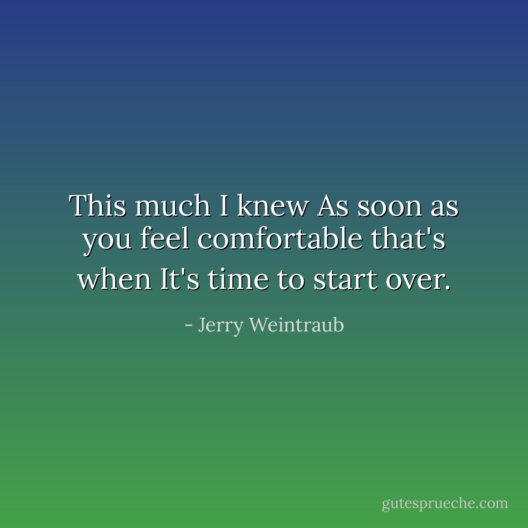 This much I knew As soon as you feel comfortable that's when It's time to start over. - Jerry Weintraub