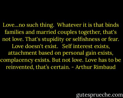 Love...no such thing.<br /><br />Whatever it is that binds families and married couples together, that's not love. That's stupidity or selfishness or fear. Love doesn't exist. <br /><br />Self interest exists, attachment based on personal gain exists, complacency exists. But not love. Love has to be reinvented, that’s certain. - Arthur Rimbaud