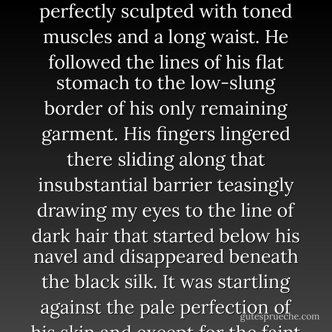 I… What are you doing " Mircea had run a hand through his waterfall of hair and now he was sliding those beautifully shaped hands down his chest to glide over his nipples. His torso was hairless and perfectly sculpted with toned muscles and a long waist. He followed the lines of his flat stomach to the low-slung border of his only remaining garment. His fingers lingered there sliding along that insubstantial barrier teasingly drawing my eyes to the line of dark hair that started below his navel and disappeared beneath the black silk. It was startling against the pale perfection of his skin and except for the faint pink of his<br /> nipples gave the only color to his upper body.<br /> "Doing dulceaţă " he asked innocently. "I am trying my best to seduce you. - Karen Chance