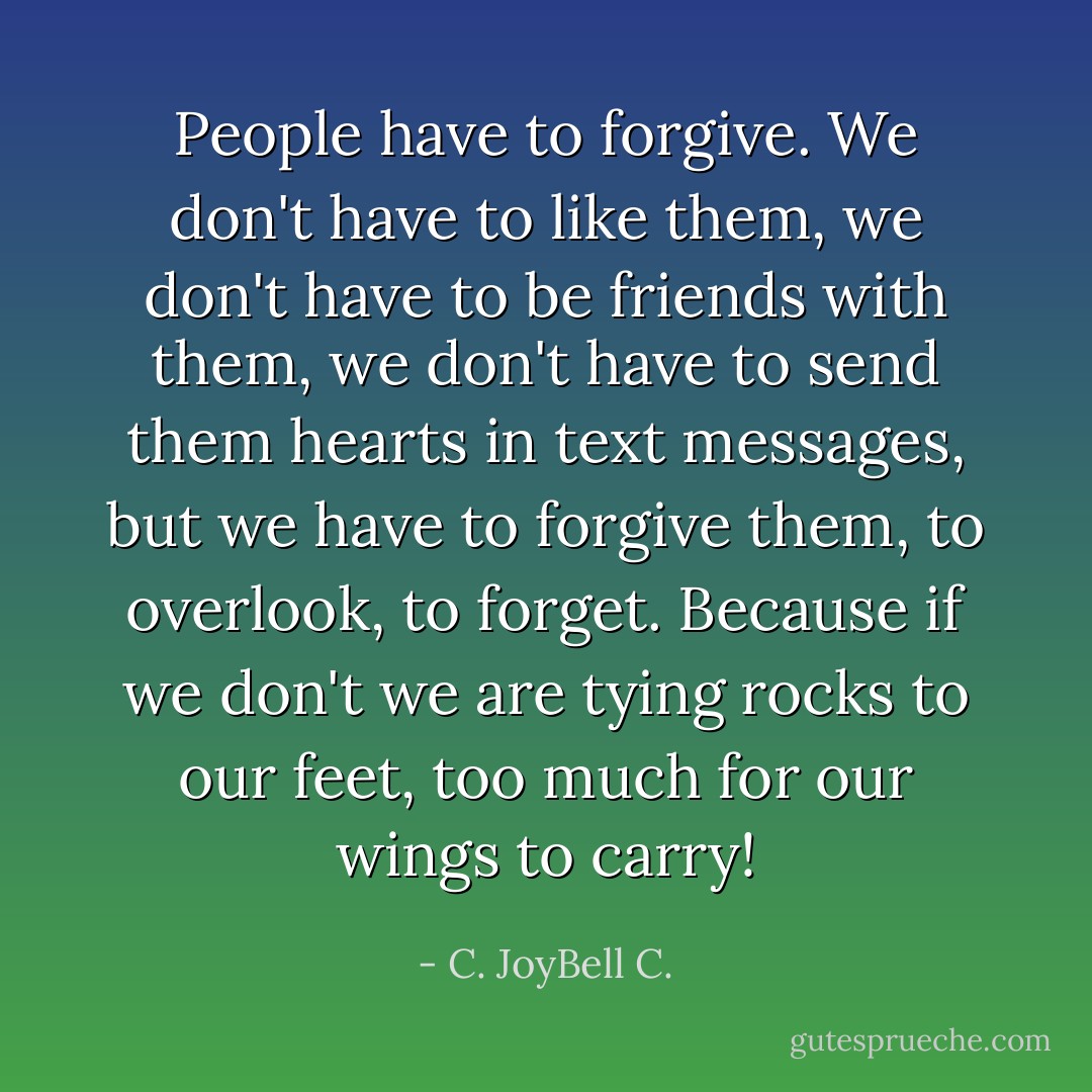 People have to forgive. We don't have to like them, we don't have to be friends with them, we don't have to send them hearts in text messages, but we have to forgive them, to overlook, to forget. Because if we don't we are tying rocks to our feet, too much for our wings to carry! - C. JoyBell C.