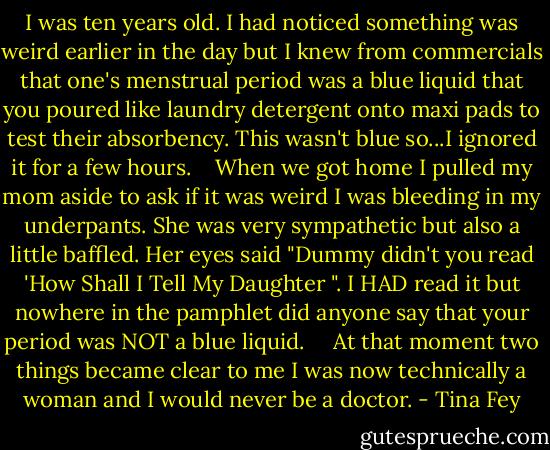 I was ten years old. I had noticed something was weird earlier in the day but I knew from commercials that one's menstrual period was a blue liquid that you poured like laundry detergent onto maxi pads to test their absorbency. This wasn't blue so...I ignored it for a few hours.<br /> <br /> When we got home I pulled my mom aside to ask if it was weird I was bleeding in my underpants. She was very sympathetic but also a little baffled. Her eyes said "Dummy didn't you read 'How Shall I Tell My Daughter ". I HAD read it but nowhere in the pamphlet did anyone say that your period was NOT a blue liquid. <br /> <br /> At that moment two things became clear to me I was now technically a woman and I would never be a doctor. - Tina Fey