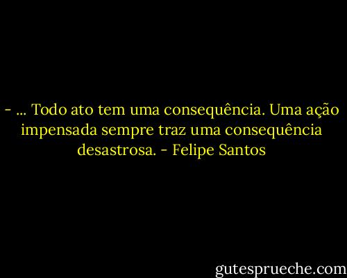 - ... Todo ato tem uma consequência. Uma ação impensada sempre traz uma consequência desastrosa. - Felipe Santos