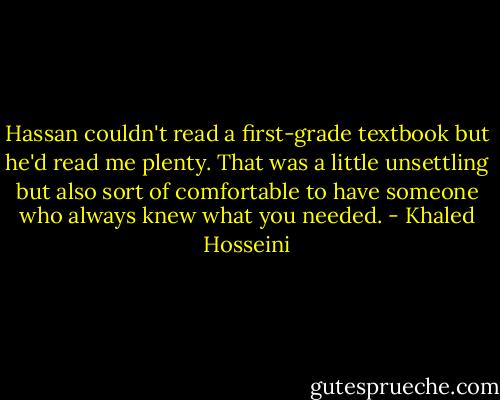Hassan couldn't read a first-grade textbook but he'd read me plenty. That was a little unsettling but also sort of comfortable to have someone who always knew what you needed. - Khaled Hosseini