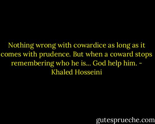 Nothing wrong with cowardice as long as it comes with prudence. But when a coward stops remembering who he is... God help him. - Khaled Hosseini