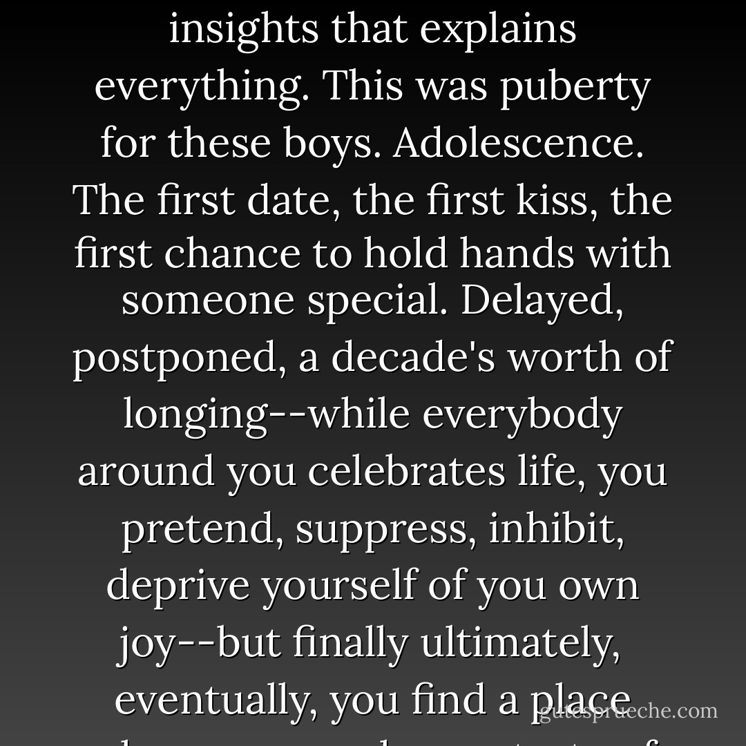 Something went klunk. Like a nickel dropping in a soda machine. One of those small insights that explains everything. This was puberty for these boys. Adolescence. The first date, the first kiss, the first chance to hold hands with someone special. Delayed, postponed, a decade's worth of longing--while everybody around you celebrates life, you pretend, suppress, inhibit, deprive yourself of you own joy--but finally ultimately, eventually, you find a place where you can have a taste of everything denied. - David Gerrold
