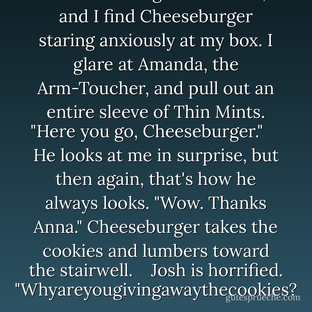 There's a cough behind me, and I find Cheeseburger staring anxiously at my box. I glare at Amanda, the Arm-Toucher, and pull out an entire sleeve of Thin Mints. "Here you go, Cheeseburger." <br /> <br /> He looks at me in surprise, but then again, that's how he always looks. "Wow. Thanks Anna." Cheeseburger takes the cookies and lumbers toward the stairwell.<br /> <br /> Josh is horrified. "Whyareyougivingawaythecookies? - Stephanie Perkins