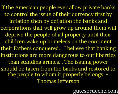 If the American people ever allow private banks to control the issue of their currency first by inflation then by deflation the banks and corporations that will grow up around them will deprive the people of all property until their children wake up homeless on the continent their Fathers conquered... I believe that banking institutions are more dangerous to our liberties than standing armies... The issuing power should be taken from the banks and restored to the people to whom it properly belongs. - Thomas Jefferson