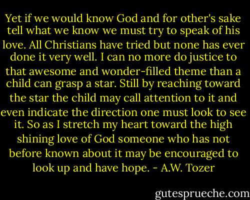 Yet if we would know God and for other's sake tell what we know we must try to speak of his love. All Christians have tried but none has ever done it very well. I can no more do justice to that awesome and wonder-filled theme than a child can grasp a star. Still by reaching toward the star the child may call attention to it and even indicate the direction one must look to see it. So as I stretch my heart toward the high shining love of God someone who has not before known about it may be encouraged to look up and have hope. - A.W. Tozer