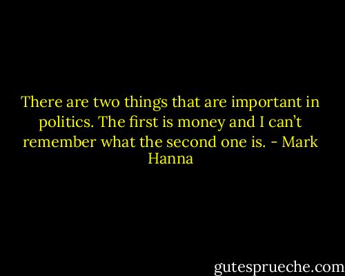 There are two things that are important in politics. The first is money and I can’t remember what the second one is. - Mark Hanna