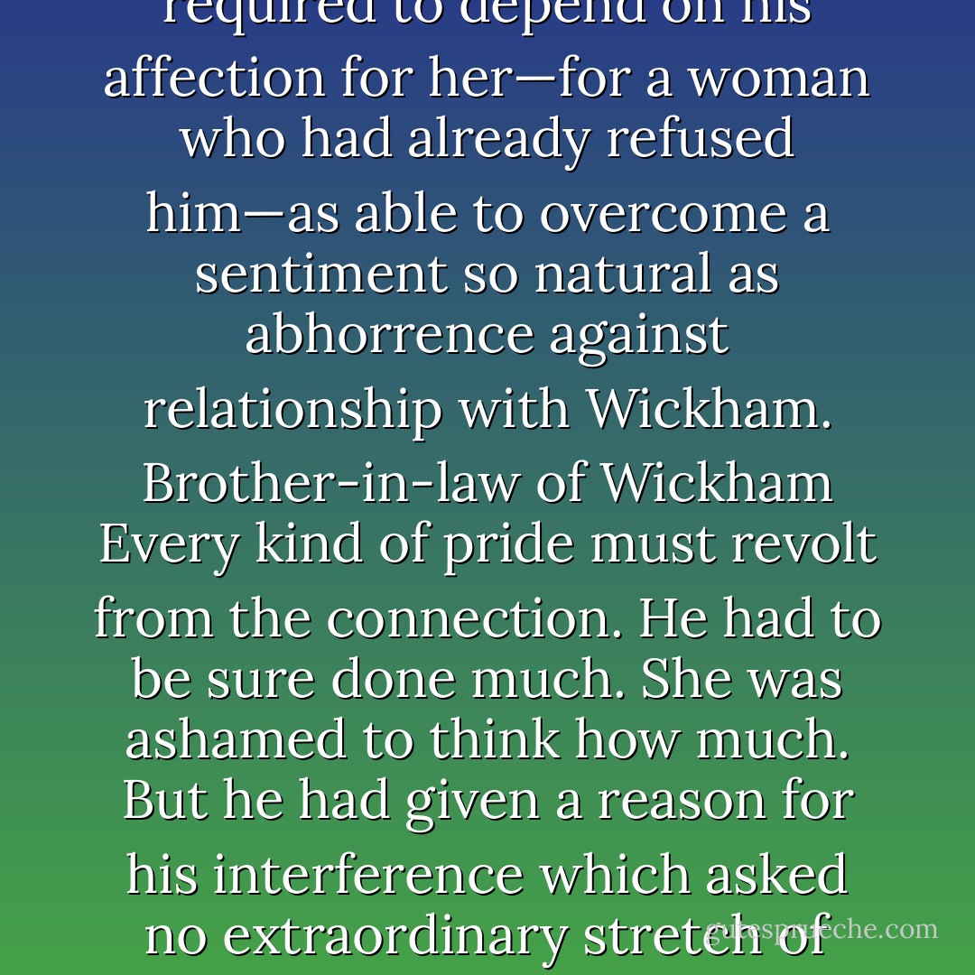 The contents of this letter threw Elizabeth into a flutter of spirits in which it was difficult to determine whether pleasure or pain bore the greatest share. The vague and unsettled suspicions which uncertainty had produced of what Mr. Darcy might have been doing to forward her sister's match which she had feared to encourage as an exertion of goodness too great to be probable and at the same time dreaded to be just from the pain of obligation were proved beyond their greatest extent to be true He had followed them purposely to town he had taken on himself all the trouble and mortification attendant on such a research in which supplication had been necessary to a woman whom he must abominate and despise and where he was reduced to meet frequently meet reason with persuade and finally bribe the man whom he always most wished to avoid and whose very name it was punishment to him to pronounce. He had done all this for a girl whom he could neither regard nor esteem. Her heart did whisper that he had done it for her. But it was a hope shortly checked by other considerations and she soon felt that even her vanity was insufficient when required to depend on his affection for her—for a woman who had already refused him—as able to overcome a sentiment so natural as abhorrence against relationship with Wickham. Brother-in-law of Wickham Every kind of pride must revolt from the connection. He had to be sure done much. She was ashamed to think how much. But he had given a reason for his interference which asked no extraordinary stretch of belief. It was reasonable that he should feel he had been wrong he had liberality and he had the means of exercising it and though she would not place herself as his principal inducement she could perhaps believe that remaining partiality for her might assist his endeavours in a cause where her peace of mind must be materially concerned. It was painful exceedingly painful to know that they were under obligations to a person who could never receive a return. They owed the restoration of Lydia her character every thing to him. Oh how heartily did she grieve over every ungracious sensation she had ever encouraged every saucy speech she had ever directed towards him. For herself she was humbled but she was proud of him. Proud that in a cause of compassion and honour he had been able to get the better of himself. She read over her aunt's commendation of him again and again. It was hardly enough but it pleased her. She was even sensible of some pleasure though mixed with regret on finding how steadfastly both she and her uncle had been persuaded that affection and confidence subsisted between Mr. Darcy and herself. - Jane Austen
